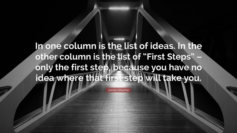 James Altucher Quote: “In one column is the list of ideas. In the other column is the list of “First Steps” – only the first step, because you have no idea where that first step will take you.”