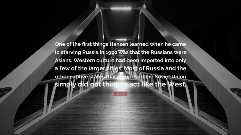 Leon Uris Quote: “One of the first things Hansen learned when he came to starving Russia in 1920 was that the Russians were Asians. Western culture had been imported into only a few of the larger cities. Most of Russia and the other captive states that comprised the Soviet Union simply did not think or act like the West.”