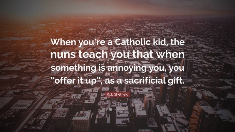 Rob Sheffield Quote: “When you’re a Catholic kid, the nuns teach you that when something is annoying you, you “offer it up”, as a sacrificial gift.”