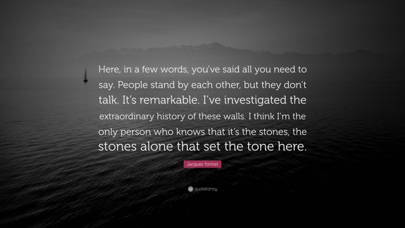 Jacques Yonnet Quote: “Here, in a few words, you’ve said all you need to say. People stand by each other, but they don’t talk. It’s remarkable. I’ve investigated the extraordinary history of these walls. I think I’m the only person who knows that it’s the stones, the stones alone that set the tone here.”