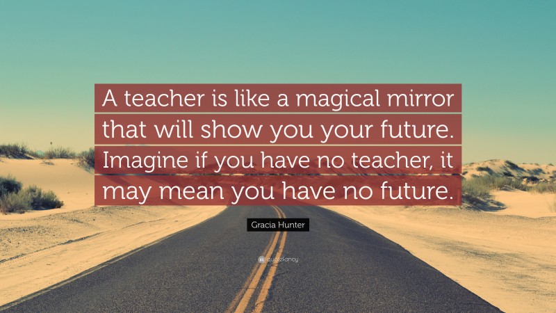 Gracia Hunter Quote: “A teacher is like a magical mirror that will show you your future. Imagine if you have no teacher, it may mean you have no future.”
