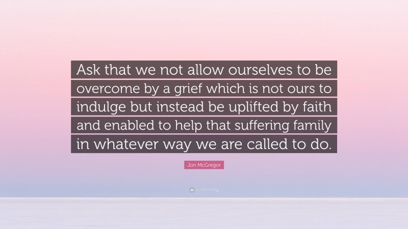 Jon McGregor Quote: “Ask that we not allow ourselves to be overcome by a grief which is not ours to indulge but instead be uplifted by faith and enabled to help that suffering family in whatever way we are called to do.”