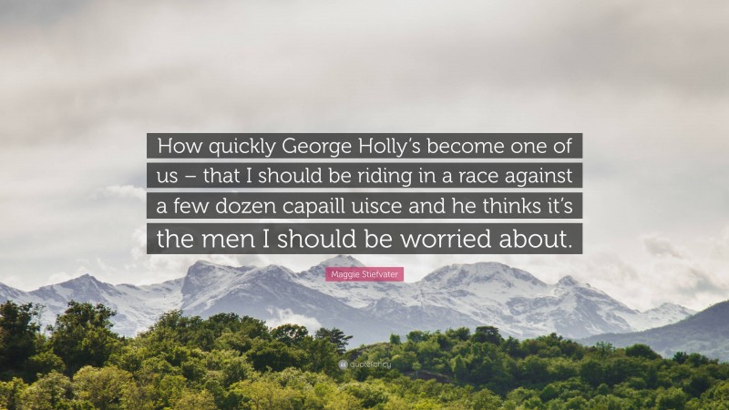 Maggie Stiefvater Quote: “How quickly George Holly’s become one of us – that I should be riding in a race against a few dozen capaill uisce and he thinks it’s the men I should be worried about.”