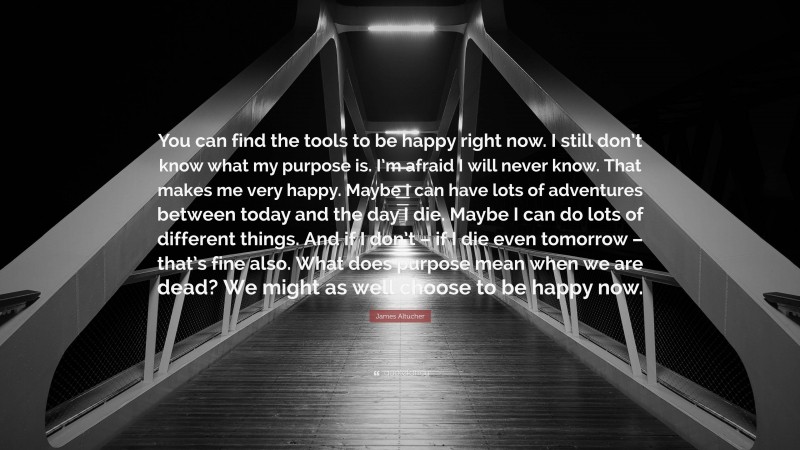 James Altucher Quote: “You can find the tools to be happy right now. I still don’t know what my purpose is. I’m afraid I will never know. That makes me very happy. Maybe I can have lots of adventures between today and the day I die. Maybe I can do lots of different things. And if I don’t – if I die even tomorrow – that’s fine also. What does purpose mean when we are dead? We might as well choose to be happy now.”