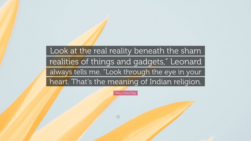 Mary Crow Dog Quote: “Look at the real reality beneath the sham realities of things and gadgets,” Leonard always tells me. “Look through the eye in your heart. That’s the meaning of Indian religion.”