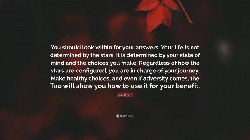 Alan Cohen Quote: “You should look within for your answers. Your life is not determined by the stars. It is determined by your state of mind and the choices you make. Regardless of how the stars are configured, you are in charge of your journey. Make healthy choices, and even if adversity comes, the Tao will show you how to use it for your benefit.”