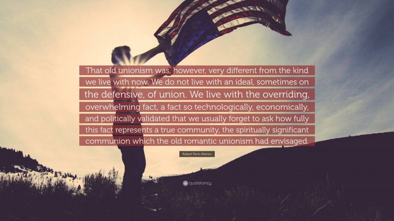 Robert Penn Warren Quote: “That old unionism was, however, very different from the kind we live with now. We do not live with an ideal, sometimes on the defensive, of union. We live with the overriding, overwhelming fact, a fact so technologically, economically, and politically validated that we usually forget to ask how fully this fact represents a true community, the spiritually significant communion which the old romantic unionism had envisaged.”