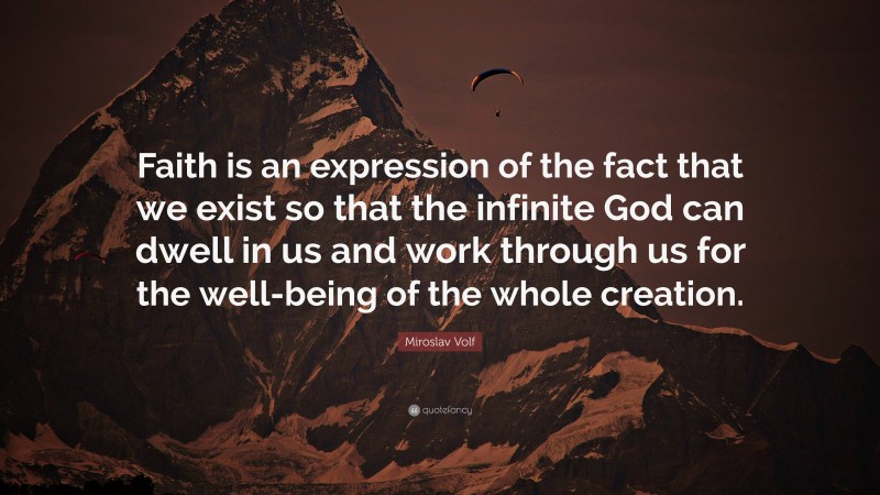 Miroslav Volf Quote: “Faith is an expression of the fact that we exist so that the infinite God can dwell in us and work through us for the well-being of the whole creation.”