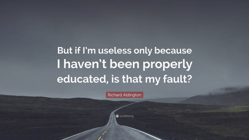 Richard Aldington Quote: “But if I’m useless only because I haven’t been properly educated, is that my fault?”