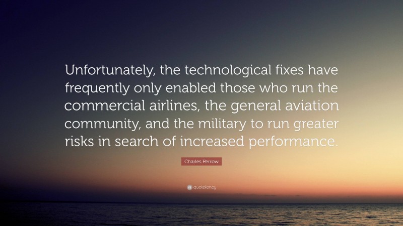 Charles Perrow Quote: “Unfortunately, the technological fixes have frequently only enabled those who run the commercial airlines, the general aviation community, and the military to run greater risks in search of increased performance.”