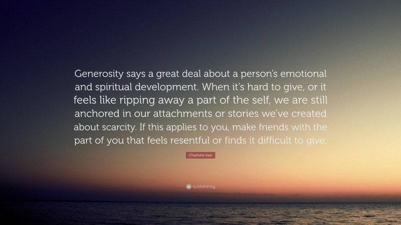 Charlotte Kasl Quote: “Generosity says a great deal about a person’s emotional and spiritual development. When it’s hard to give, or it feels like ripping away a part of the self, we are still anchored in our attachments or stories we’ve created about scarcity. If this applies to you, make friends with the part of you that feels resentful or finds it difficult to give.”