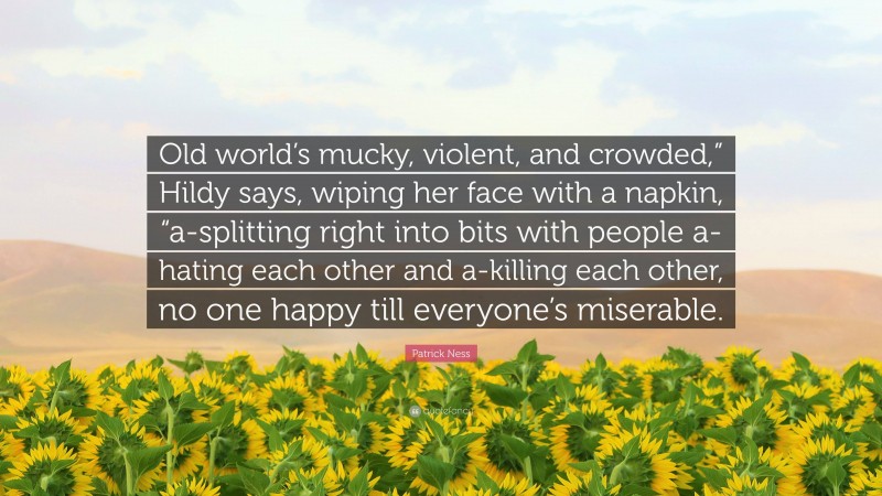 Patrick Ness Quote: “Old world’s mucky, violent, and crowded,” Hildy says, wiping her face with a napkin, “a-splitting right into bits with people a-hating each other and a-killing each other, no one happy till everyone’s miserable.”