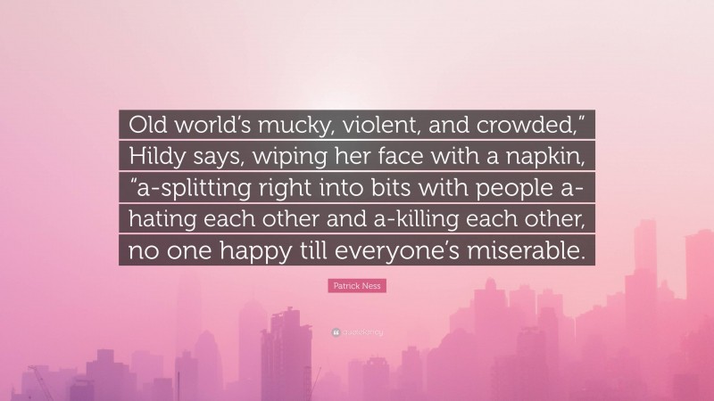 Patrick Ness Quote: “Old world’s mucky, violent, and crowded,” Hildy says, wiping her face with a napkin, “a-splitting right into bits with people a-hating each other and a-killing each other, no one happy till everyone’s miserable.”