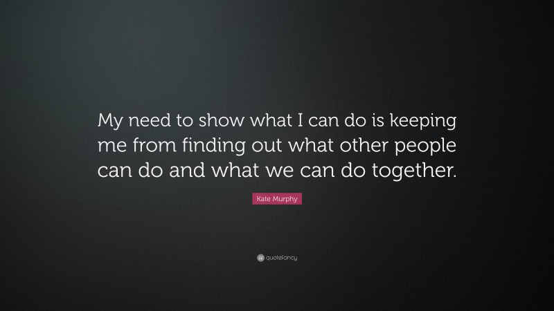 Kate Murphy Quote: “My need to show what I can do is keeping me from finding out what other people can do and what we can do together.”