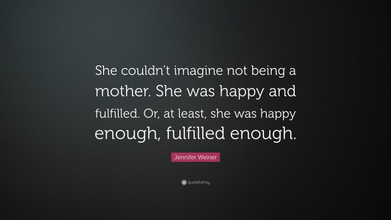 Jennifer Weiner Quote: “She couldn’t imagine not being a mother. She was happy and fulfilled. Or, at least, she was happy enough, fulfilled enough.”