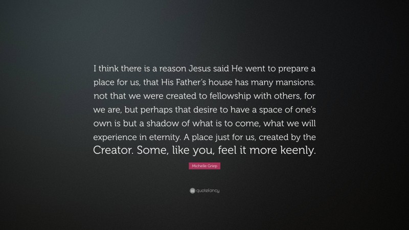 Michelle Griep Quote: “I think there is a reason Jesus said He went to prepare a place for us, that His Father’s house has many mansions. not that we were created to fellowship with others, for we are, but perhaps that desire to have a space of one’s own is but a shadow of what is to come, what we will experience in eternity. A place just for us, created by the Creator. Some, like you, feel it more keenly.”