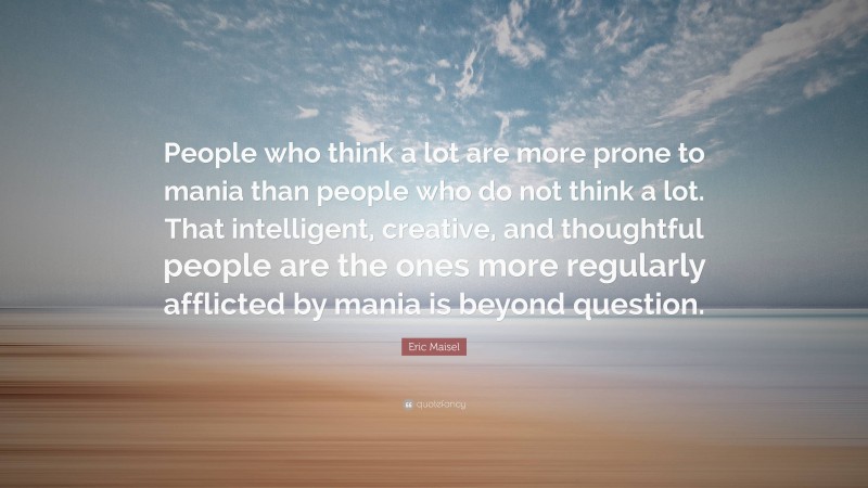 Eric Maisel Quote: “People who think a lot are more prone to mania than people who do not think a lot. That intelligent, creative, and thoughtful people are the ones more regularly afflicted by mania is beyond question.”