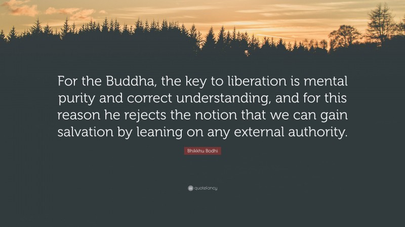 Bhikkhu Bodhi Quote: “For the Buddha, the key to liberation is mental purity and correct understanding, and for this reason he rejects the notion that we can gain salvation by leaning on any external authority.”