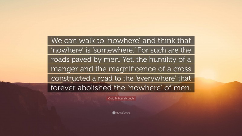 Craig D. Lounsbrough Quote: “We can walk to ‘nowhere’ and think that ‘nowhere’ is ‘somewhere.’ For such are the roads paved by men. Yet, the humility of a manger and the magnificence of a cross constructed a road to the ‘everywhere’ that forever abolished the ‘nowhere’ of men.”