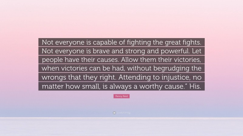 Penny Reid Quote: “Not everyone is capable of fighting the great fights. Not everyone is brave and strong and powerful. Let people have their causes. Allow them their victories, when victories can be had, without begrudging the wrongs that they right. Attending to injustice, no matter how small, is always a worthy cause.” His.”