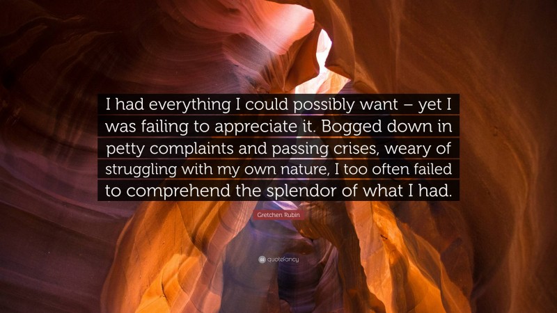 Gretchen Rubin Quote: “I had everything I could possibly want – yet I was failing to appreciate it. Bogged down in petty complaints and passing crises, weary of struggling with my own nature, I too often failed to comprehend the splendor of what I had.”