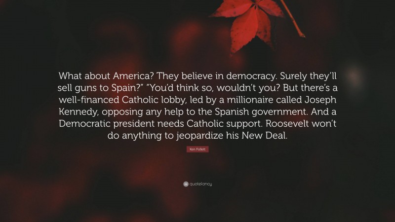 Ken Follett Quote: “What about America? They believe in democracy. Surely they’ll sell guns to Spain?” “You’d think so, wouldn’t you? But there’s a well-financed Catholic lobby, led by a millionaire called Joseph Kennedy, opposing any help to the Spanish government. And a Democratic president needs Catholic support. Roosevelt won’t do anything to jeopardize his New Deal.”