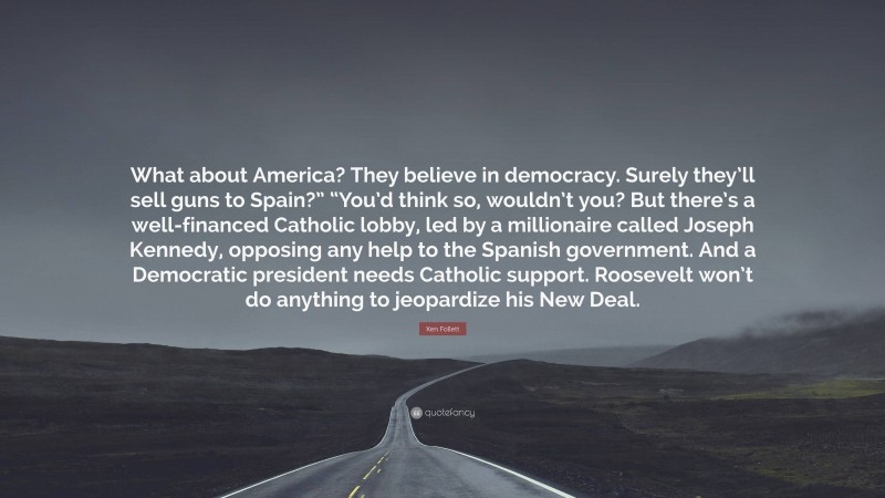 Ken Follett Quote: “What about America? They believe in democracy. Surely they’ll sell guns to Spain?” “You’d think so, wouldn’t you? But there’s a well-financed Catholic lobby, led by a millionaire called Joseph Kennedy, opposing any help to the Spanish government. And a Democratic president needs Catholic support. Roosevelt won’t do anything to jeopardize his New Deal.”