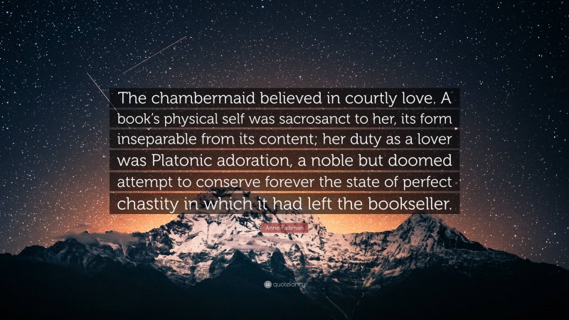 Anne Fadiman Quote: “The chambermaid believed in courtly love. A book’s physical self was sacrosanct to her, its form inseparable from its content; her duty as a lover was Platonic adoration, a noble but doomed attempt to conserve forever the state of perfect chastity in which it had left the bookseller.”