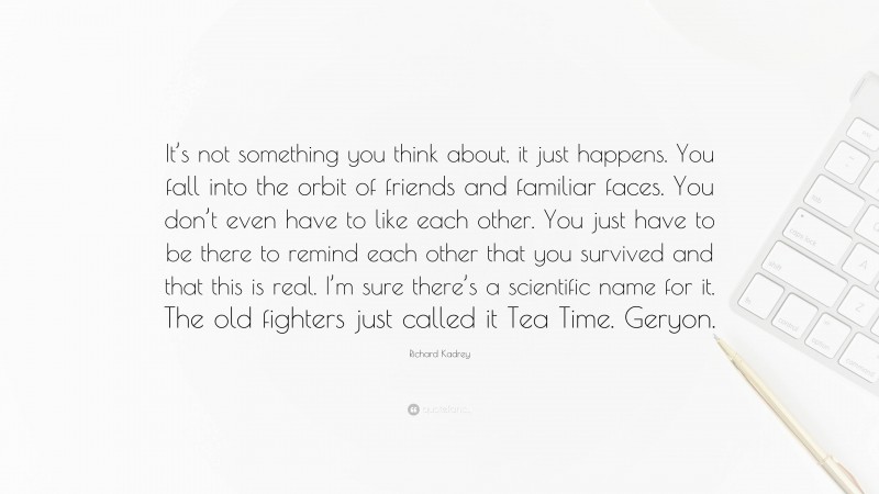 Richard Kadrey Quote: “It’s not something you think about, it just happens. You fall into the orbit of friends and familiar faces. You don’t even have to like each other. You just have to be there to remind each other that you survived and that this is real. I’m sure there’s a scientific name for it. The old fighters just called it Tea Time. Geryon.”