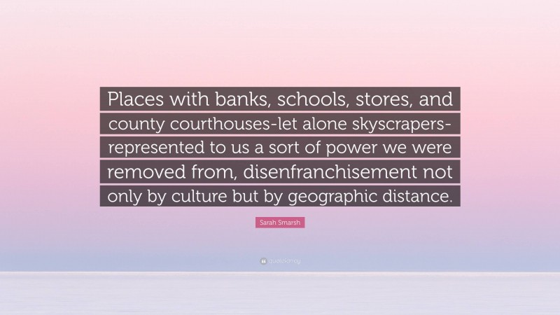 Sarah Smarsh Quote: “Places with banks, schools, stores, and county courthouses-let alone skyscrapers-represented to us a sort of power we were removed from, disenfranchisement not only by culture but by geographic distance.”