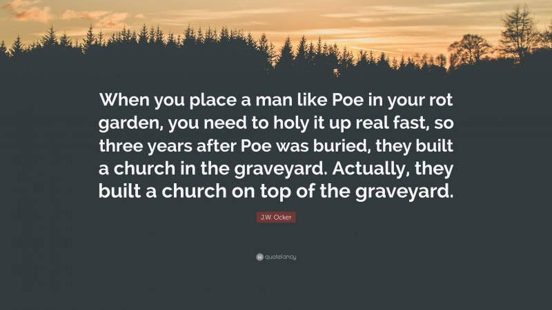 J.W. Ocker Quote: “When you place a man like Poe in your rot garden, you need to holy it up real fast, so three years after Poe was buried, they built a church in the graveyard. Actually, they built a church on top of the graveyard.”