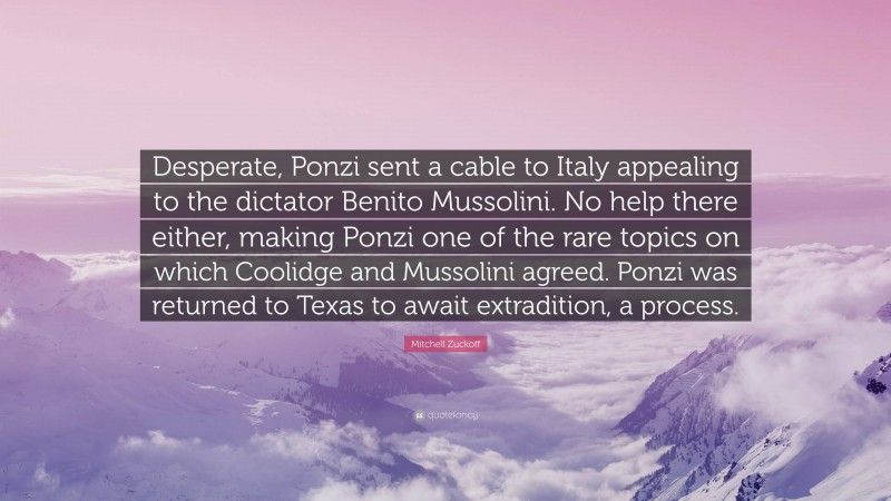Mitchell Zuckoff Quote: “Desperate, Ponzi sent a cable to Italy appealing to the dictator Benito Mussolini. No help there either, making Ponzi one of the rare topics on which Coolidge and Mussolini agreed. Ponzi was returned to Texas to await extradition, a process.”