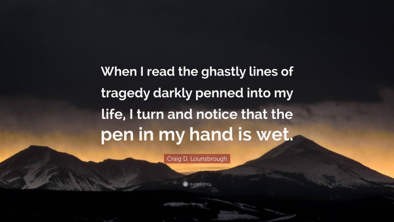 Craig D. Lounsbrough Quote: “When I read the ghastly lines of tragedy darkly penned into my life, I turn and notice that the pen in my hand is wet.”