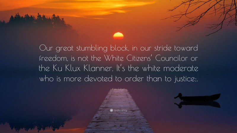 Ken Follett Quote: “Our great stumbling block, in our stride toward freedom, is not the White Citizens’ Councilor or the Ku Klux Klanner. It’s the white moderate who is more devoted to order than to justice;.”