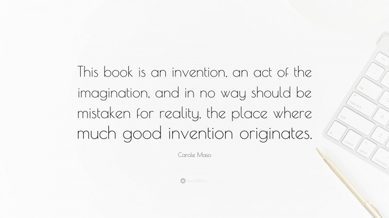 Carole Maso Quote: “This book is an invention, an act of the imagination, and in no way should be mistaken for reality, the place where much good invention originates.”