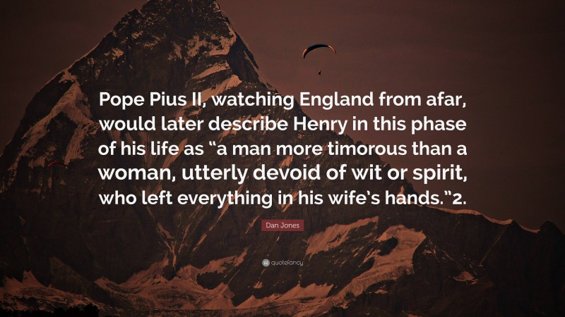 Dan Jones Quote: “Pope Pius II, watching England from afar, would later describe Henry in this phase of his life as “a man more timorous than a woman, utterly devoid of wit or spirit, who left everything in his wife’s hands.”2.”