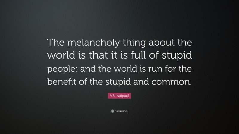 V.S. Naipaul Quote: “The melancholy thing about the world is that it is full of stupid people; and the world is run for the benefit of the stupid and common.”