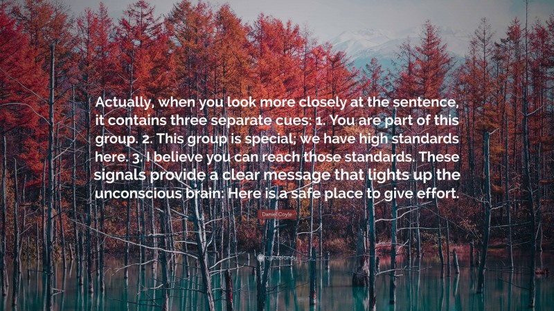 Daniel Coyle Quote: “Actually, when you look more closely at the sentence, it contains three separate cues: 1. You are part of this group. 2. This group is special; we have high standards here. 3. I believe you can reach those standards. These signals provide a clear message that lights up the unconscious brain: Here is a safe place to give effort.”