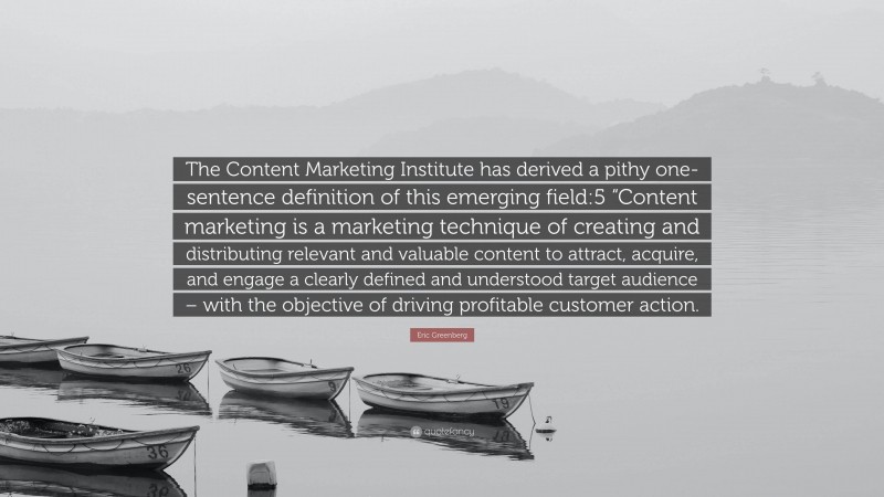 Eric Greenberg Quote: “The Content Marketing Institute has derived a pithy one-sentence definition of this emerging field:5 “Content marketing is a marketing technique of creating and distributing relevant and valuable content to attract, acquire, and engage a clearly defined and understood target audience – with the objective of driving profitable customer action.”