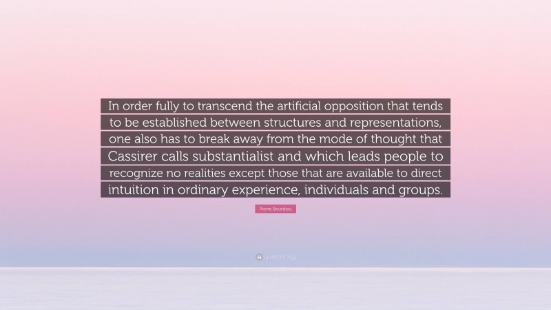 Pierre Bourdieu Quote: “In order fully to transcend the artificial opposition that tends to be established between structures and representations, one also has to break away from the mode of thought that Cassirer calls substantialist and which leads people to recognize no realities except those that are available to direct intuition in ordinary experience, individuals and groups.”