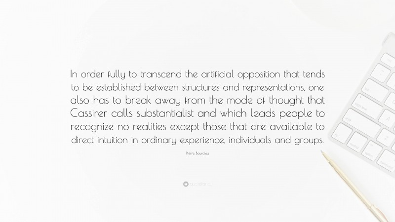 Pierre Bourdieu Quote: “In order fully to transcend the artificial opposition that tends to be established between structures and representations, one also has to break away from the mode of thought that Cassirer calls substantialist and which leads people to recognize no realities except those that are available to direct intuition in ordinary experience, individuals and groups.”