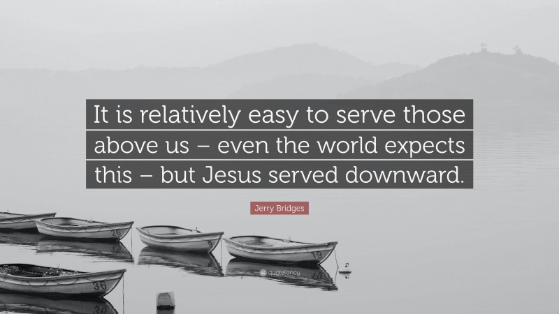 Jerry Bridges Quote: “It is relatively easy to serve those above us – even the world expects this – but Jesus served downward.”