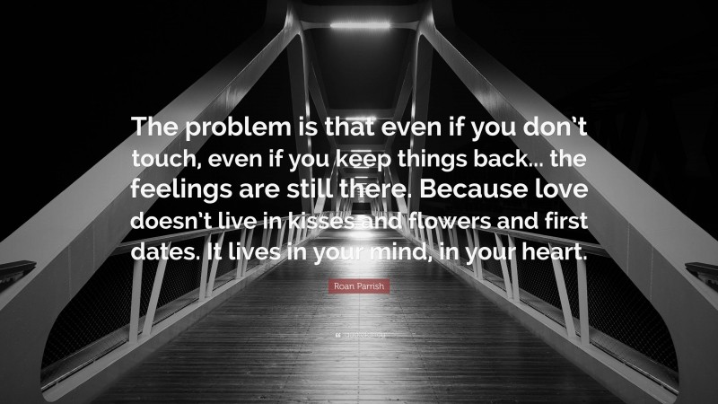 Roan Parrish Quote: “The problem is that even if you don’t touch, even if you keep things back... the feelings are still there. Because love doesn’t live in kisses and flowers and first dates. It lives in your mind, in your heart.”