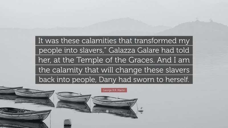 George R.R. Martin Quote: “It was these calamities that transformed my people into slavers,” Galazza Galare had told her, at the Temple of the Graces. And I am the calamity that will change these slavers back into people, Dany had sworn to herself.”