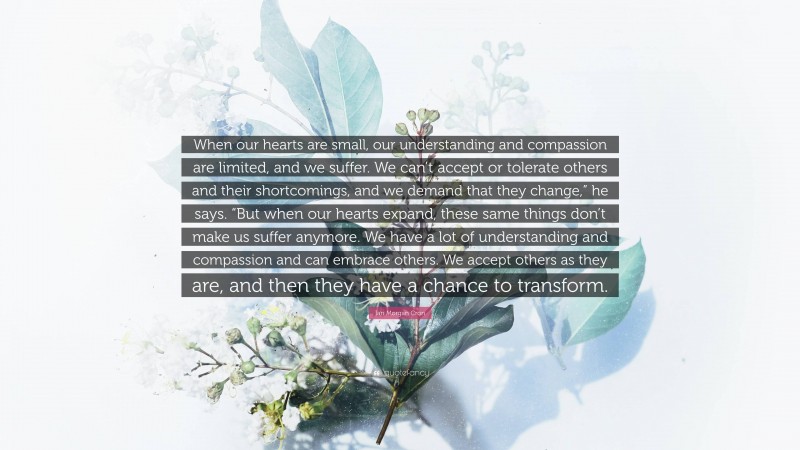 Ian Morgan Cron Quote: “When our hearts are small, our understanding and compassion are limited, and we suffer. We can’t accept or tolerate others and their shortcomings, and we demand that they change,” he says. “But when our hearts expand, these same things don’t make us suffer anymore. We have a lot of understanding and compassion and can embrace others. We accept others as they are, and then they have a chance to transform.”