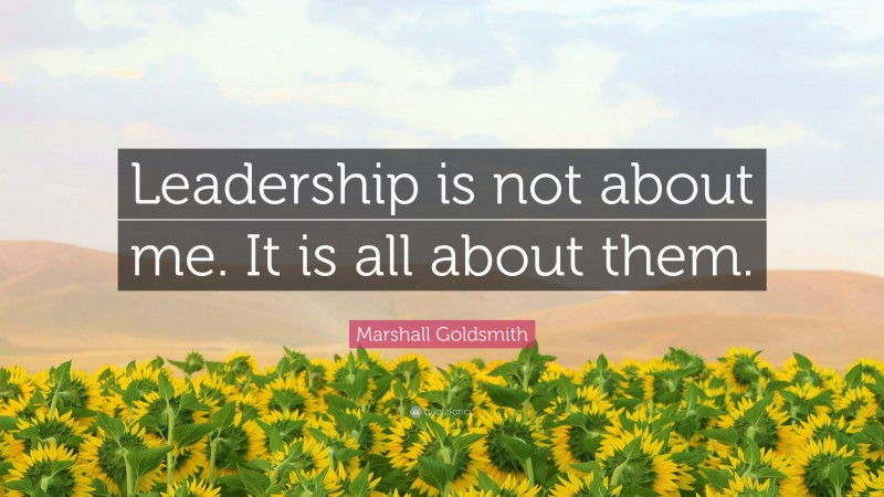 Marshall Goldsmith Quote: “Leadership is not about me. It is all about them.”