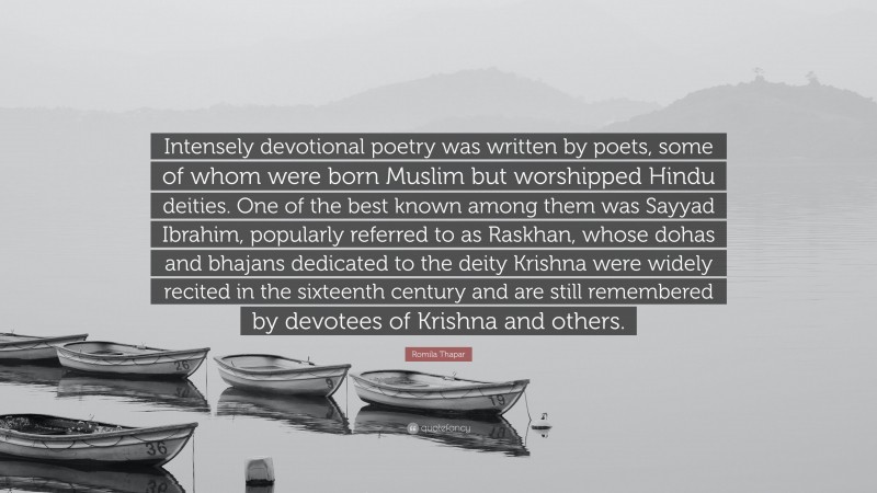 Romila Thapar Quote: “Intensely devotional poetry was written by poets, some of whom were born Muslim but worshipped Hindu deities. One of the best known among them was Sayyad Ibrahim, popularly referred to as Raskhan, whose dohas and bhajans dedicated to the deity Krishna were widely recited in the sixteenth century and are still remembered by devotees of Krishna and others.”