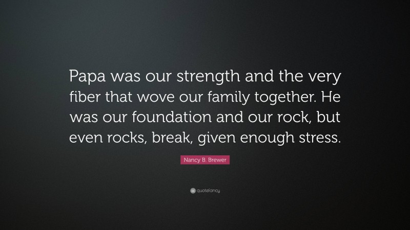 Nancy B. Brewer Quote: “Papa was our strength and the very fiber that wove our family together. He was our foundation and our rock, but even rocks, break, given enough stress.”