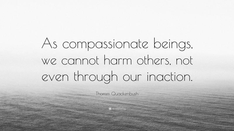 Thomm Quackenbush Quote: “As compassionate beings, we cannot harm others, not even through our inaction.”