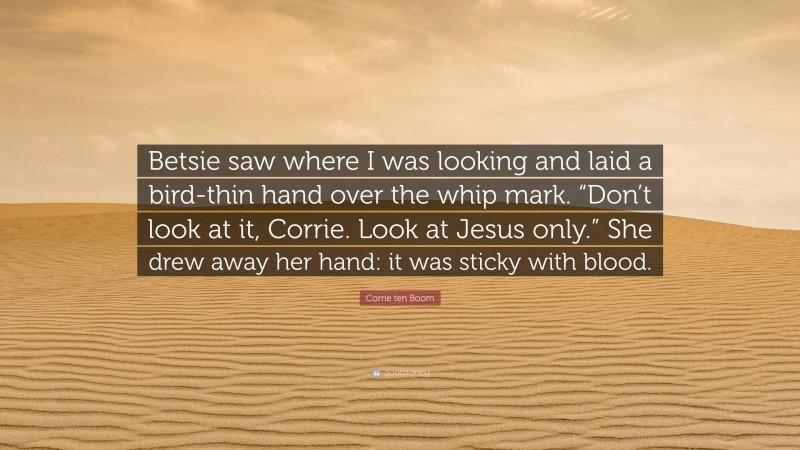 Corrie ten Boom Quote: “Betsie saw where I was looking and laid a bird-thin hand over the whip mark. “Don’t look at it, Corrie. Look at Jesus only.” She drew away her hand: it was sticky with blood.”